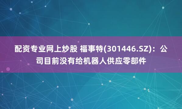 配资专业网上炒股 福事特(301446.SZ)：公司目前没有给机器人供应零部件