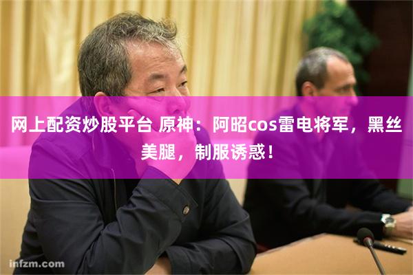 网上配资炒股平台 原神：阿昭cos雷电将军，黑丝美腿，制服诱惑！