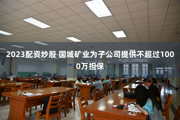 2023配资炒股 国城矿业为子公司提供不超过1000万担保
