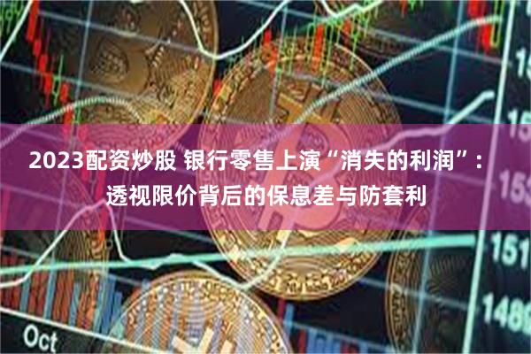 2023配资炒股 银行零售上演“消失的利润”： 透视限价背后的保息差与防套利
