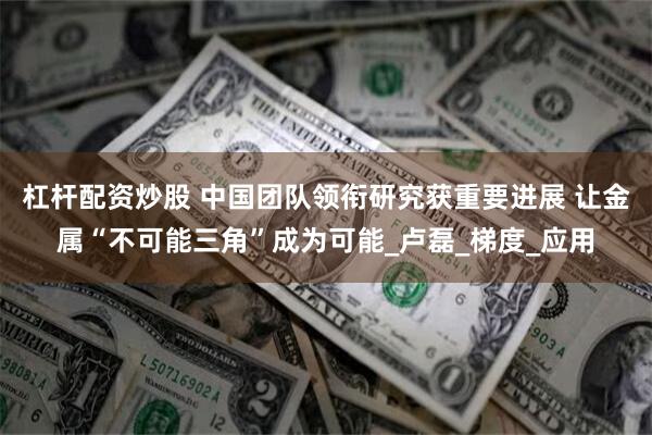 杠杆配资炒股 中国团队领衔研究获重要进展 让金属“不可能三角”成为可能_卢磊_梯度_应用