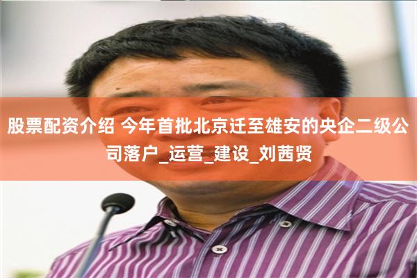 股票配资介绍 今年首批北京迁至雄安的央企二级公司落户_运营_建设_刘茜贤