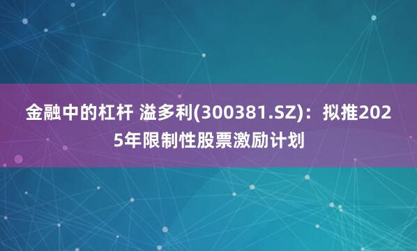 金融中的杠杆 溢多利(300381.SZ)：拟推2025年限制性股票激励计划