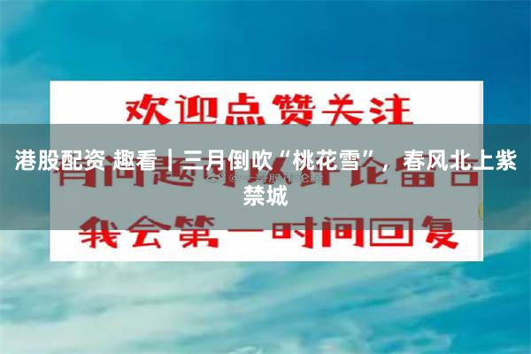 港股配资 趣看｜三月倒吹“桃花雪”，春风北上紫禁城