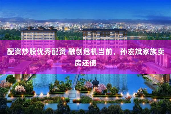 配资炒股优秀配资 融创危机当前，孙宏斌家族卖房还债