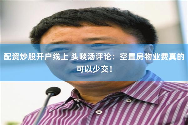 配资炒股开户线上 头啖汤评论：空置房物业费真的可以少交！
