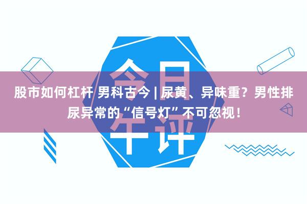股市如何杠杆 男科古今 | 尿黄、异味重？男性排尿异常的“信号灯”不可忽视！