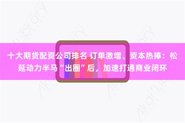 十大期货配资公司排名 订单激增、资本热捧：松延动力半马“出圈”后，加速打通商业闭环