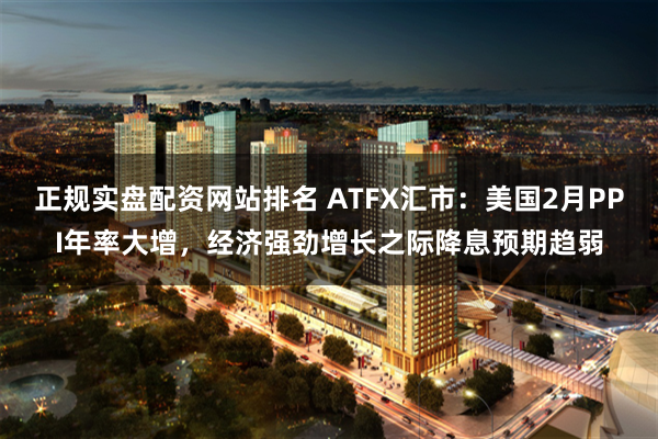 正规实盘配资网站排名 ATFX汇市：美国2月PPI年率大增，经济强劲增长之际降息预期趋弱