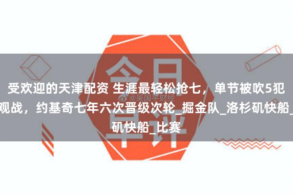 受欢迎的天津配资 生涯最轻松抢七，单节被吹5犯提前观战，约基奇七年六次晋级次轮_掘金队_洛杉矶快船_比赛