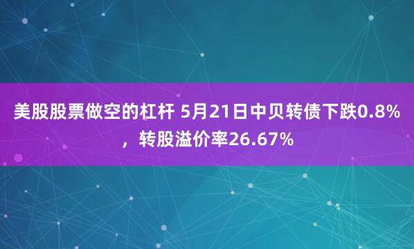 美股股票做空的杠杆 5月21日中贝转债下跌0.8%，转股溢价率26.67%