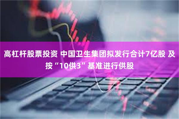 高杠杆股票投资 中国卫生集团拟发行合计7亿股 及按“10供3”基准进行供股