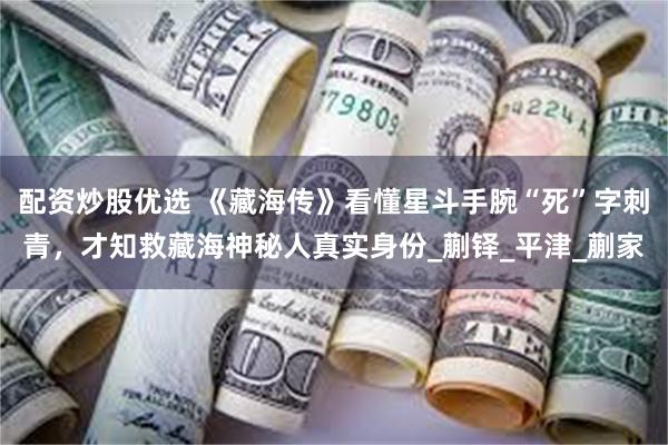配资炒股优选 《藏海传》看懂星斗手腕“死”字刺青，才知救藏海神秘人真实身份_蒯铎_平津_蒯家