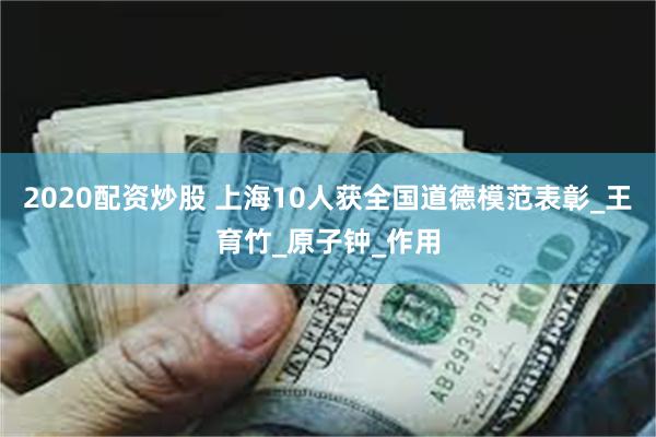 2020配资炒股 上海10人获全国道德模范表彰_王育竹_原子钟_作用