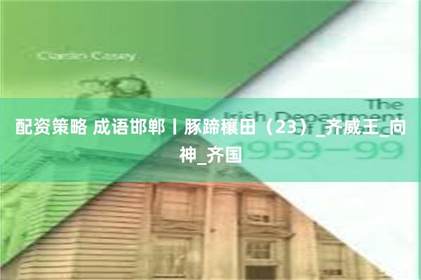 配资策略 成语邯郸丨豚蹄穰田（23）_齐威王_向神_齐国