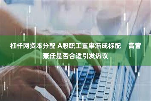 杠杆网资本分配 A股职工董事渐成标配    高管兼任是否合适引发热议