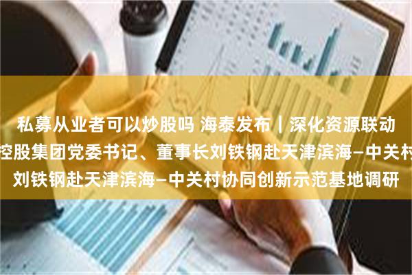 私募从业者可以炒股吗 海泰发布｜深化资源联动，盘活存量潜力，海泰控股集团党委书记、董事长刘铁钢赴天津滨海—中关村协同创新示范基地调研