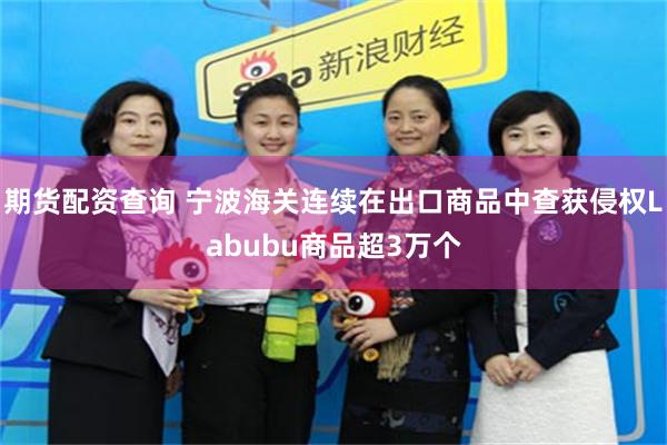 期货配资查询 宁波海关连续在出口商品中查获侵权Labubu商品超3万个