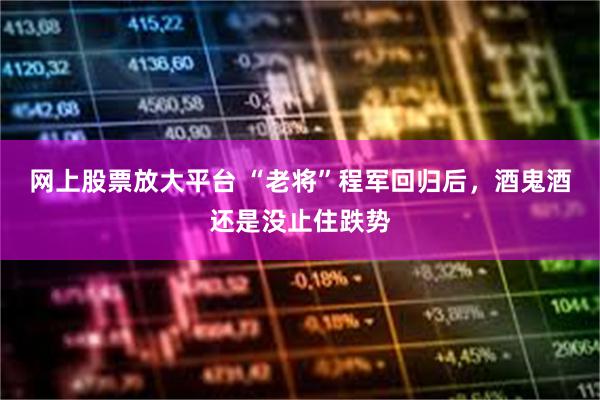 网上股票放大平台 “老将”程军回归后，酒鬼酒还是没止住跌势
