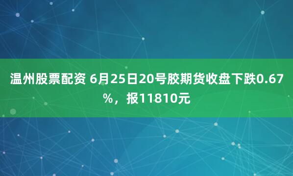 温州股票配资 6月25日20号胶期货收盘下跌0.67%，报11810元