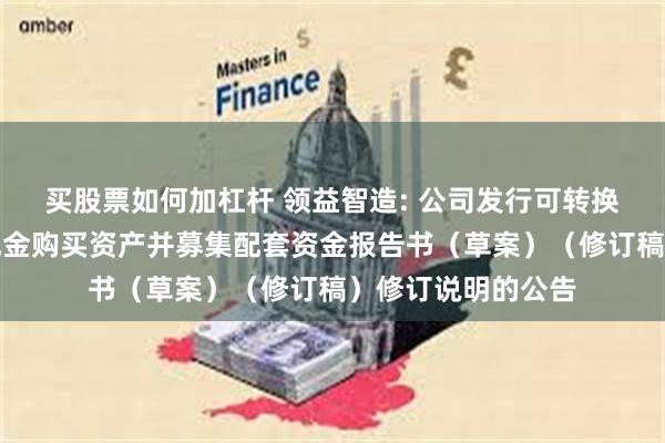买股票如何加杠杆 领益智造: 公司发行可转换公司债券及支付现金购买资产并募集配套资金报告书（草案）（修订稿）修订说明的公告