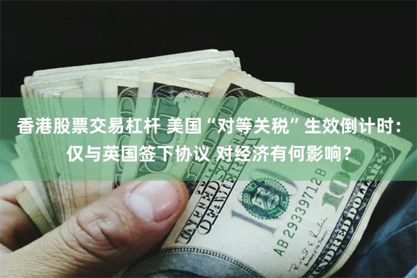 香港股票交易杠杆 美国“对等关税”生效倒计时：仅与英国签下协议 对经济有何影响？