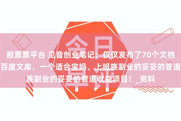 股票票平台 见音创业笔记：仅仅发布了70个文档，就挣了9500！百度文库，一个适合宝妈、上班族副业的妥妥的管道收益项目！_资料