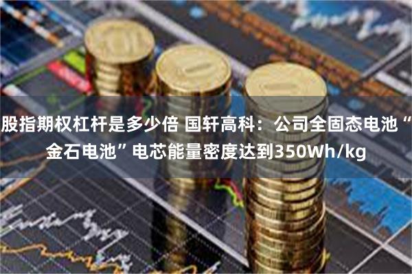 股指期权杠杆是多少倍 国轩高科：公司全固态电池“金石电池”电芯能量密度达到350Wh/kg