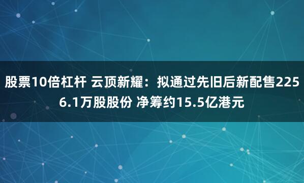 股票10倍杠杆 云顶新耀：拟通过先旧后新配售2256.1万股股份 净筹约15.5亿港元