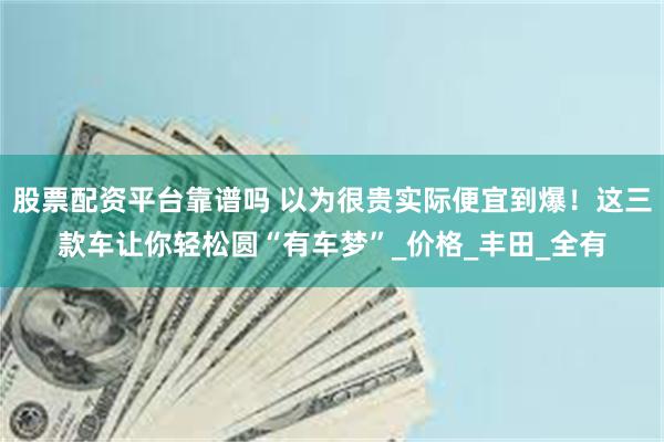 股票配资平台靠谱吗 以为很贵实际便宜到爆！这三款车让你轻松圆“有车梦”_价格_丰田_全有