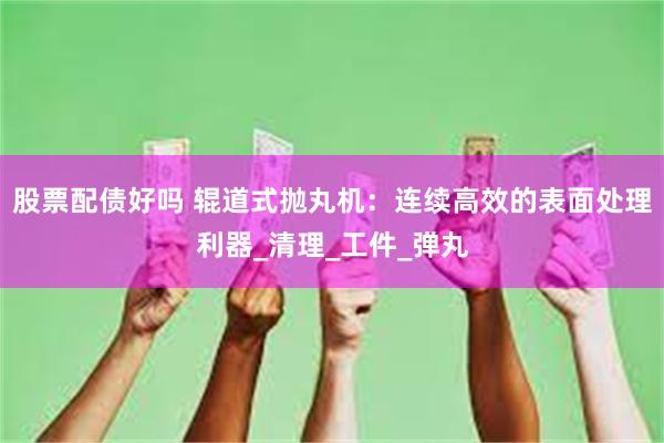 股票配债好吗 辊道式抛丸机：连续高效的表面处理利器_清理_工件_弹丸