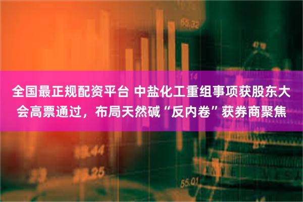 全国最正规配资平台 中盐化工重组事项获股东大会高票通过，布局天然碱“反内卷”获券商聚焦