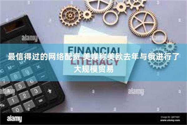 最信得过的网络配资 美媒称美欧去年与俄进行了大规模贸易