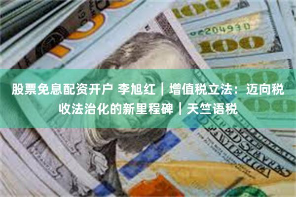 股票免息配资开户 李旭红︱增值税立法：迈向税收法治化的新里程碑︱天竺语税