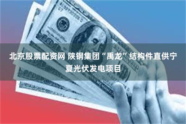 北京股票配资网 陕钢集团“禹龙”结构件直供宁夏光伏发电项目