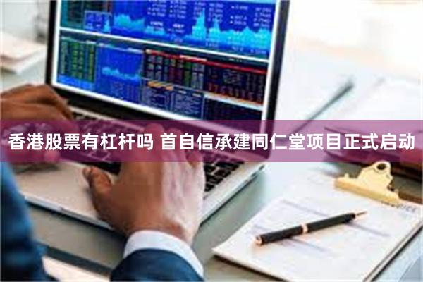 香港股票有杠杆吗 首自信承建同仁堂项目正式启动