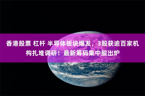 香港股票 杠杆 半导体板块爆发，3股获逾百家机构扎堆调研！最新筹码集中股出炉