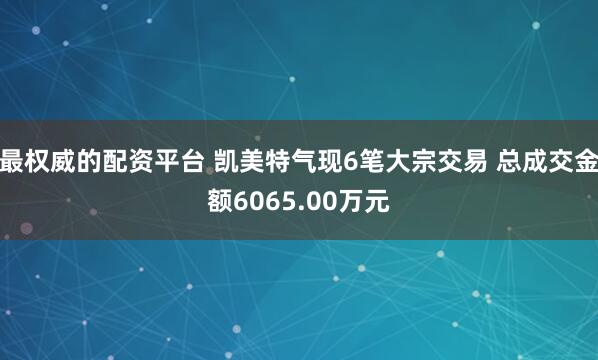 最权威的配资平台 凯美特气现6笔大宗交易 总成交金额6065.00万元